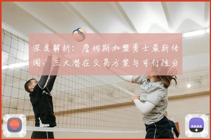 深度解析：詹姆斯加盟勇士最新传闻，三大潜在交易方案与可行性分析