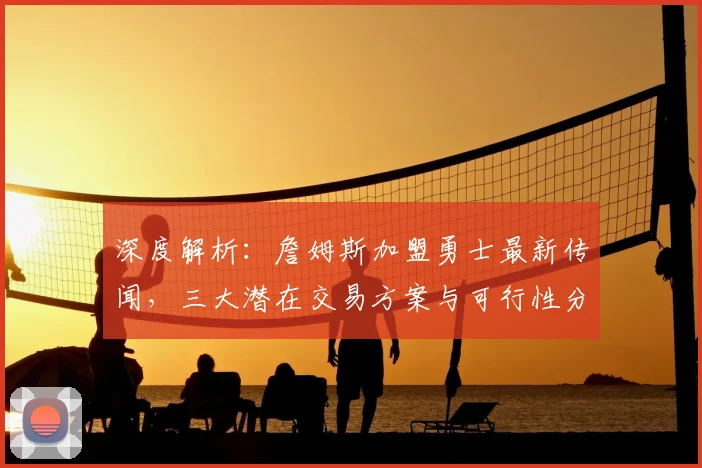 深度解析：詹姆斯加盟勇士最新传闻，三大潜在交易方案与可行性分析