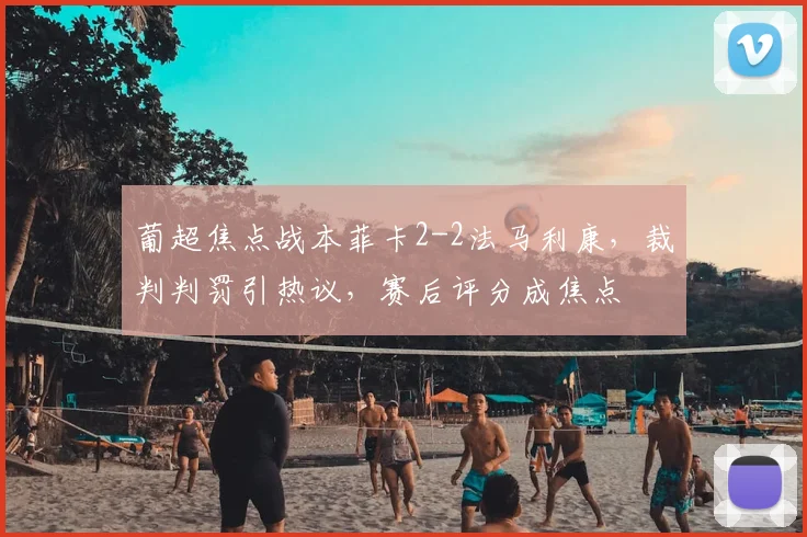 葡超焦点战本菲卡2-2法马利康,裁判判罚引热议,赛后评分成焦点