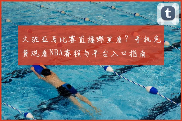 文班亚马比赛直播哪里看？手机免费观看NBA赛程与平台入口指南