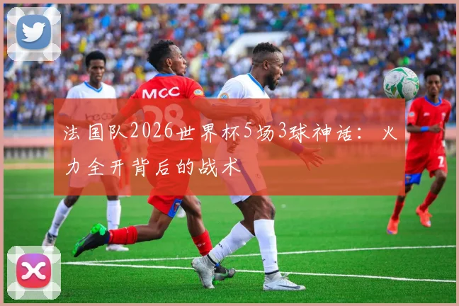 法国队2026世界杯5场3球神话：火力全开背后的战术