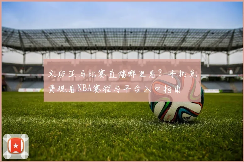 文班亚马比赛直播哪里看?手机免费观看NBA赛程与平台入口指南