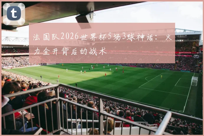 法国队2026世界杯5场3球神话：火力全开背后的战术