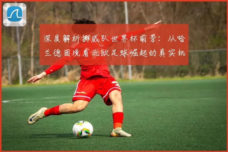 深度解析挪威队世界杯前景：从哈兰德困境看北欧足球崛起的真实机遇